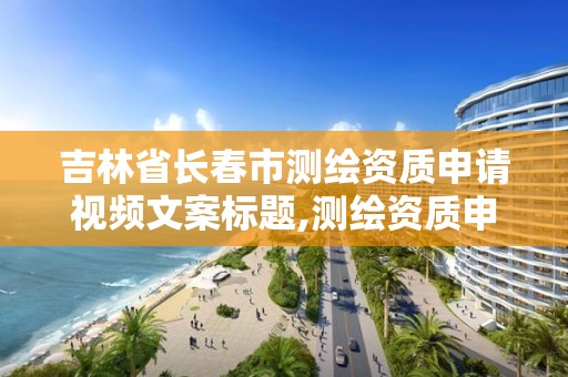 吉林省長春市測繪資質申請視頻文案標題,測繪資質申請流程。