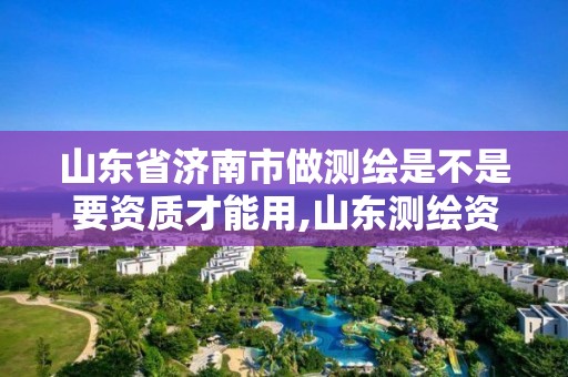 山東省濟南市做測繪是不是要資質才能用,山東測繪資質代辦。