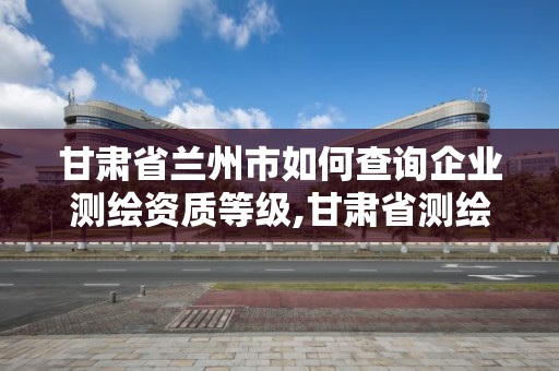 甘肅省蘭州市如何查詢企業(yè)測繪資質(zhì)等級,甘肅省測繪資質(zhì)管理平臺。