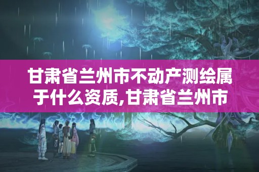 甘肅省蘭州市不動產測繪屬于什么資質,甘肅省蘭州市不動產測繪屬于什么資質企業。