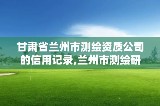 甘肅省蘭州市測繪資質公司的信用記錄,蘭州市測繪研究院改企了嗎。