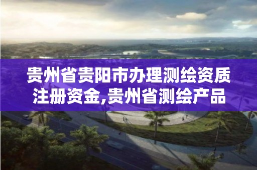 貴州省貴陽市辦理測繪資質注冊資金,貴州省測繪產品收費標準。