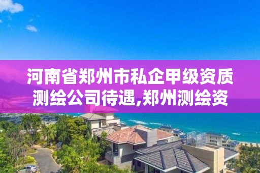 河南省鄭州市私企甲級資質測繪公司待遇,鄭州測繪資質代辦。