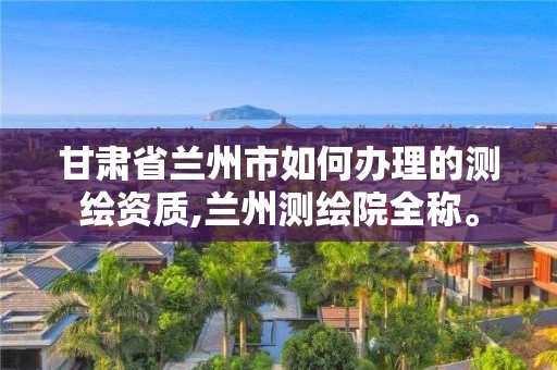 甘肅省蘭州市如何辦理的測繪資質,蘭州測繪院全稱。