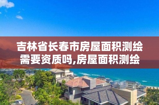 吉林省長春市房屋面積測繪需要資質嗎,房屋面積測繪是哪個部門審核。