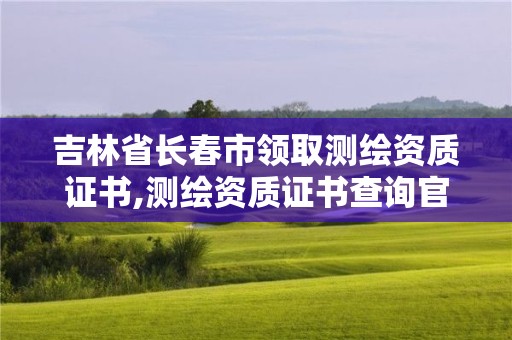 吉林省長春市領取測繪資質證書,測繪資質證書查詢官方網站。