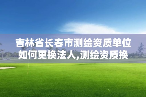 吉林省長春市測繪資質(zhì)單位如何更換法人,測繪資質(zhì)換證怎么辦理。