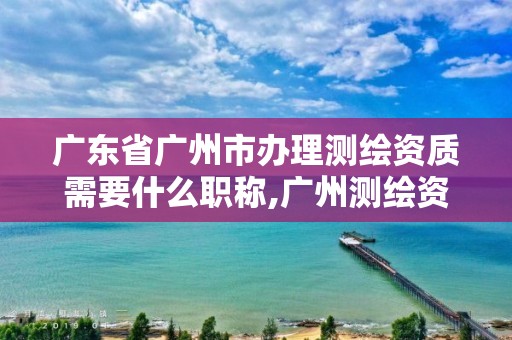 廣東省廣州市辦理測繪資質(zhì)需要什么職稱,廣州測繪資質(zhì)代辦。