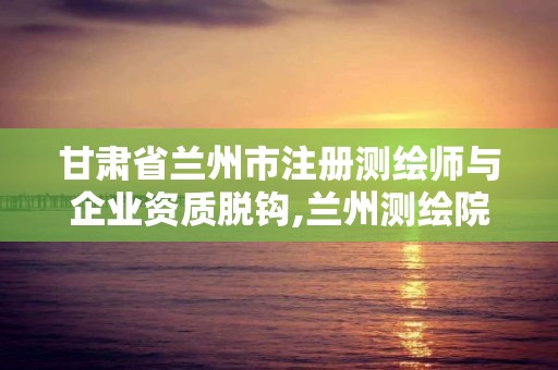 甘肅省蘭州市注冊測繪師與企業資質脫鉤,蘭州測繪院全稱。