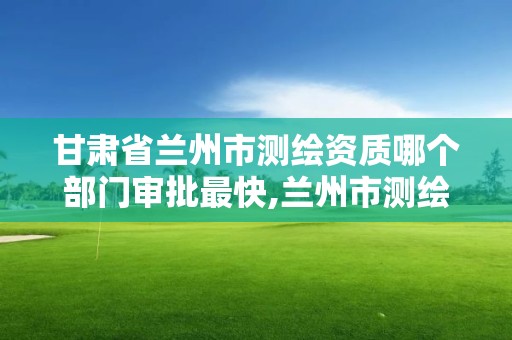 甘肅省蘭州市測繪資質哪個部門審批最快,蘭州市測繪勘察研究院。