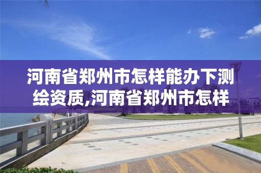 河南省鄭州市怎樣能辦下測繪資質,河南省鄭州市怎樣能辦下測繪資質證書。