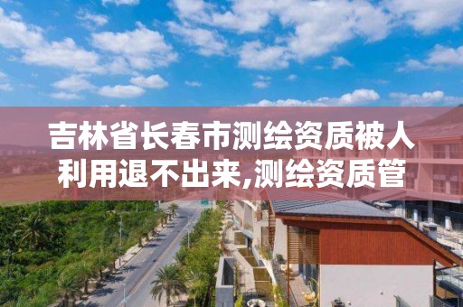 吉林省長春市測繪資質被人利用退不出來,測繪資質管理平臺。