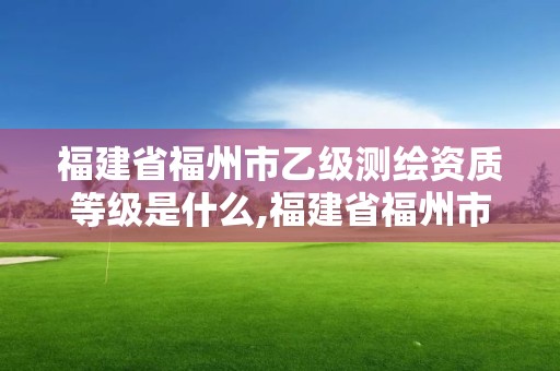 福建省福州市乙級(jí)測(cè)繪資質(zhì)等級(jí)是什么,福建省福州市乙級(jí)測(cè)繪資質(zhì)等級(jí)是什么單位。