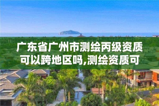 廣東省廣州市測繪丙級資質可以跨地區嗎,測繪資質可以直接申請丙級嗎。