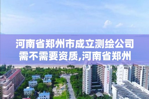 河南省鄭州市成立測繪公司需不需要資質,河南省鄭州市成立測繪公司需不需要資質證書。