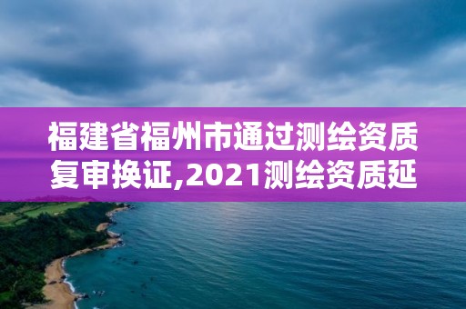 福建省福州市通過測繪資質復審換證,2021測繪資質延期公告福建省。