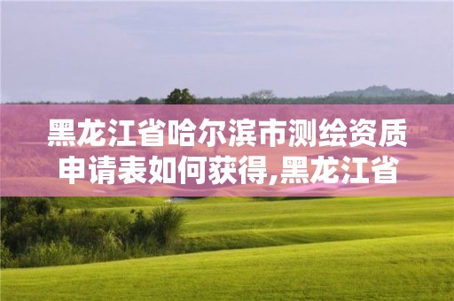 黑龍江省哈爾濱市測繪資質申請表如何獲得,黑龍江省測繪資質延期通知。