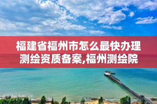 福建省福州市怎么最快辦理測繪資質備案,福州測繪院地址。