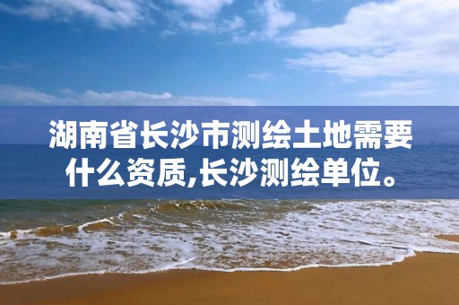 湖南省長沙市測繪土地需要什么資質,長沙測繪單位。