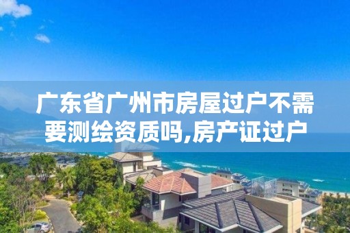 廣東省廣州市房屋過戶不需要測繪資質嗎,房產證過戶測繪收費嗎。