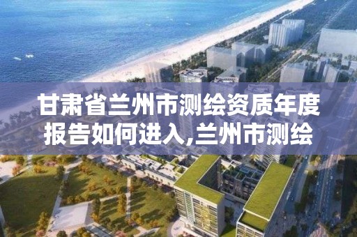 甘肅省蘭州市測繪資質年度報告如何進入,蘭州市測繪勘察研究院。