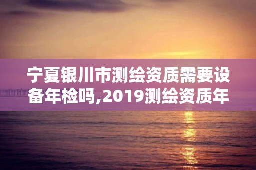 寧夏銀川市測繪資質(zhì)需要設(shè)備年檢嗎,2019測繪資質(zhì)年審政策。