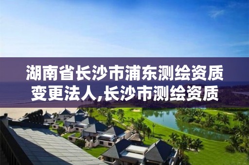 湖南省長沙市浦東測繪資質變更法人,長沙市測繪資質單位名單。