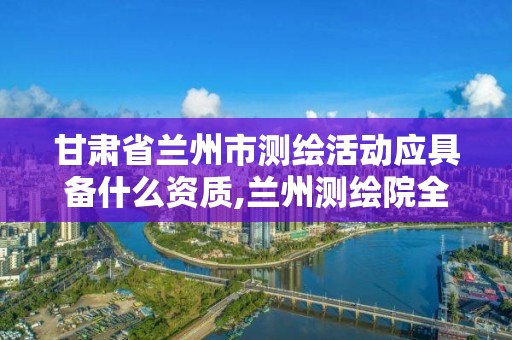 甘肅省蘭州市測繪活動應具備什么資質,蘭州測繪院全稱。