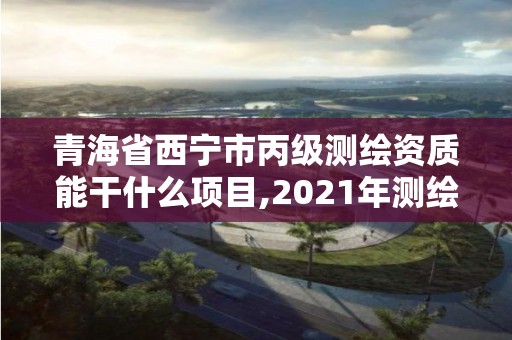 青海省西寧市丙級測繪資質能干什么項目,2021年測繪丙級資質申報條件。