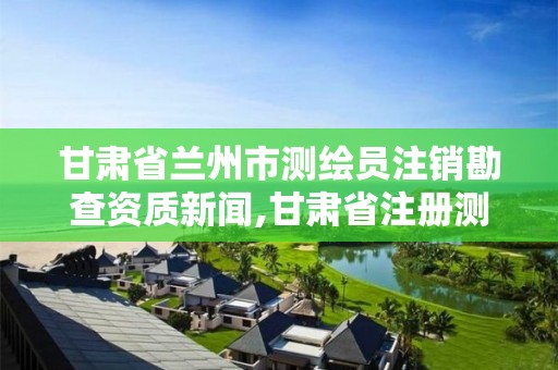 甘肅省蘭州市測繪員注銷勘查資質新聞,甘肅省注冊測繪師報名時間。