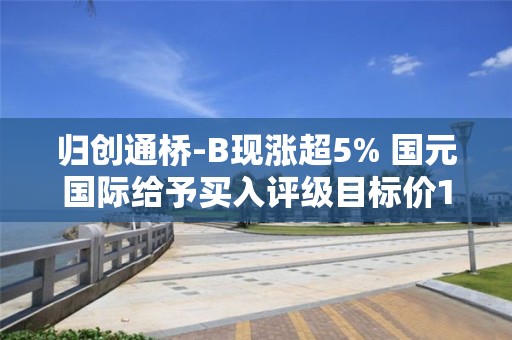 歸創通橋-B現漲超5% 國元國際給予買入評級目標價18.15港元