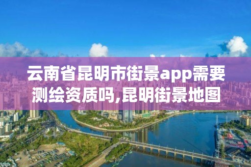 云南省昆明市街景app需要測繪資質嗎,昆明街景地圖。