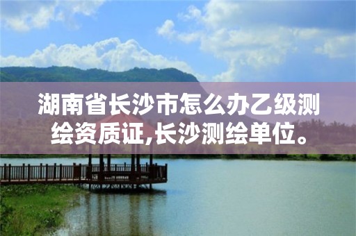 湖南省長沙市怎么辦乙級測繪資質證,長沙測繪單位。