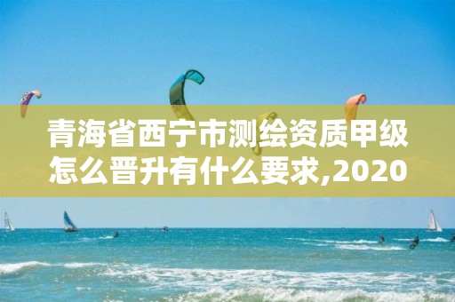 青海省西寧市測繪資質甲級怎么晉升有什么要求,2020年測繪甲級資質條件。