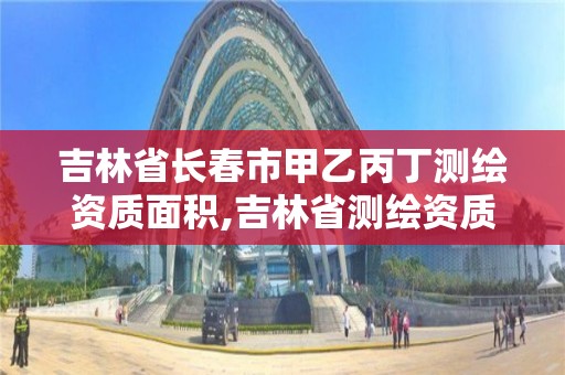 吉林省長春市甲乙丙丁測繪資質面積,吉林省測繪資質管理平臺。