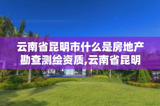 云南省昆明市什么是房地產勘查測繪資質,云南省昆明市什么是房地產勘查測繪資質的。