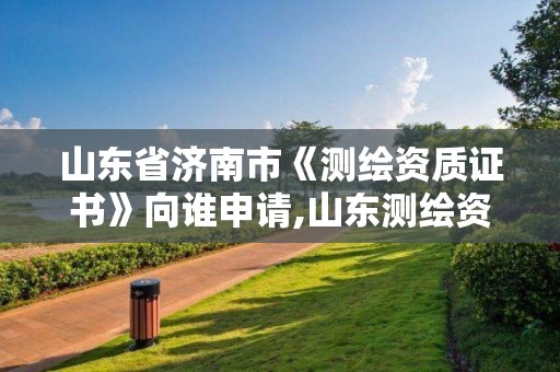 山東省濟南市《測繪資質證書》向誰申請,山東測繪資質查詢。