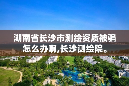 湖南省長沙市測繪資質被騙怎么辦啊,長沙測繪院。