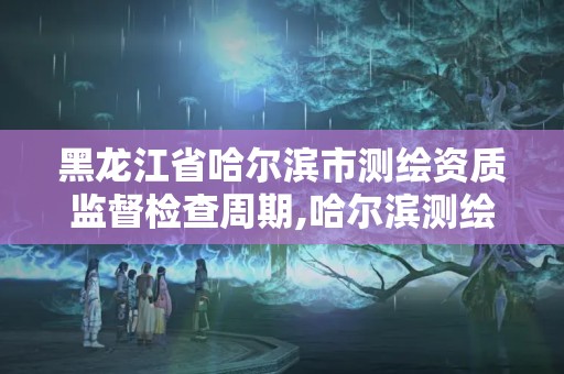 黑龍江省哈爾濱市測繪資質監督檢查周期,哈爾濱測繪局是干什么的。