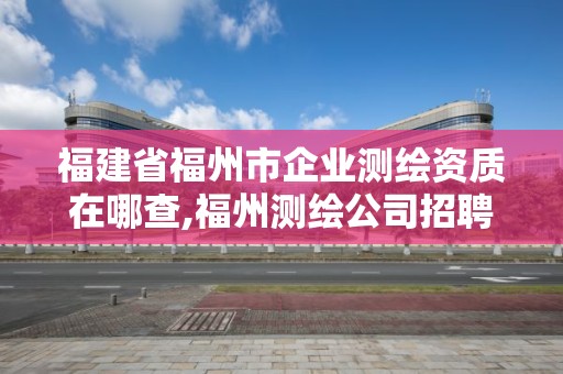 福建省福州市企業(yè)測繪資質(zhì)在哪查,福州測繪公司招聘。