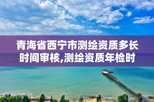 青海省西寧市測繪資質(zhì)多長時間審核,測繪資質(zhì)年檢時間。