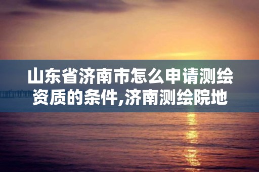 山東省濟南市怎么申請測繪資質的條件,濟南測繪院地址。