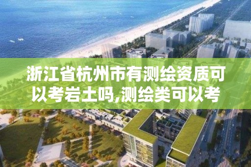 浙江省杭州市有測繪資質可以考巖土嗎,測繪類可以考取的資質證書。