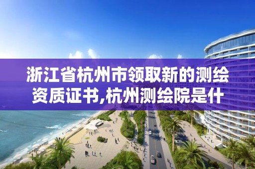 浙江省杭州市領取新的測繪資質證書,杭州測繪院是什么單位。