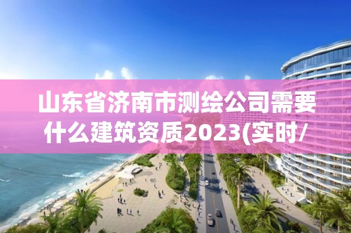 山東省濟南市測繪公司需要什么建筑資質2023(實時/更新中)