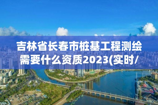 吉林省長春市樁基工程測繪需要什么資質2023(實時/更新中)