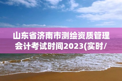 山東省濟南市測繪資質管理會計考試時間2023(實時/更新中)