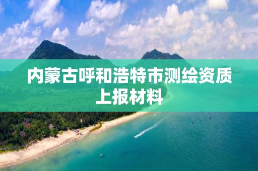 內蒙古呼和浩特市測繪資質上報材料