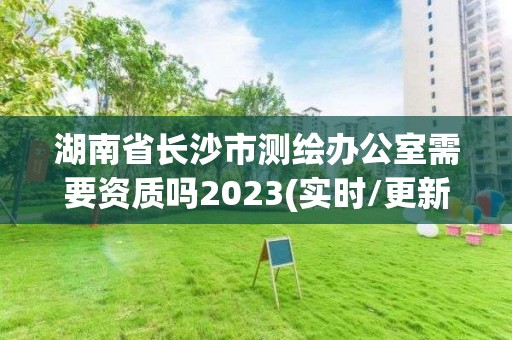 湖南省長沙市測繪辦公室需要資質(zhì)嗎2023(實時/更新中)