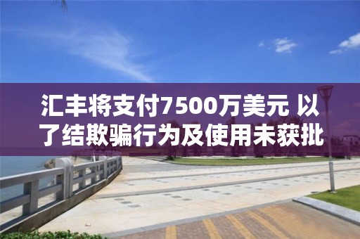 匯豐將支付7500萬美元 以了結(jié)欺騙行為及使用未獲批通訊工具相關(guān)指控